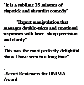 Text Box: "It is a sublime 25 minutes of slapstick and absurdist comedy" .           "Expert manipulation that manages double-takes and emotional responses with laser- sharp precision and clarity"
. This was the most perfectly delightful show I have seen in a long time"  .
-Secret Reviewers for UNIMA Award

